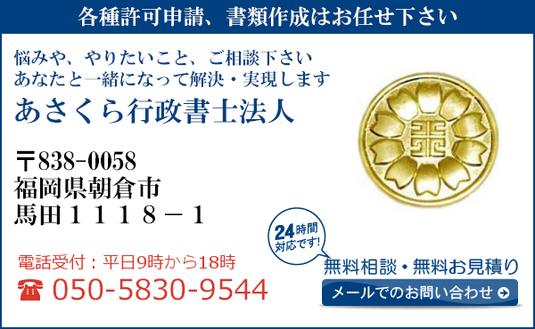 各種許可申請、書類作成はお任せ下さい
悩みや、やりたいこと、ご相談下さい
あなたと一緒になって解決・実現します
あさくら行政書士法人
〒838-0058
福岡県朝倉市
馬田１１１８－１
電話受付：平日９時から１８時まで
050-5830-9544
24時間対応です！
無料相談・無料お見積り
メールでのお問い合わせ